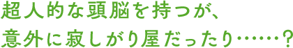 超人的な頭脳を持つが、意外に寂しがり屋だったり……？